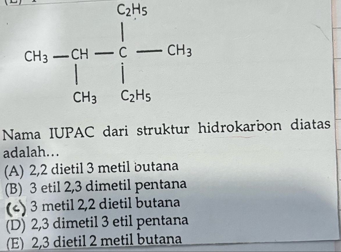 cos -5°- 1/3 - 1/3 -ct
Nama IUPAC dari struktur hidrokarbon diatas
adalah…
(A) 2, 2 dietil 3 metil butana
(B) 3 etil 2, 3 dimetil pentana
(c) 3 metil 2, 2 dietil butana
(D) 2, 3 dimetil 3 etil pentana
(E) 2, 3 dietil 2 metil butana