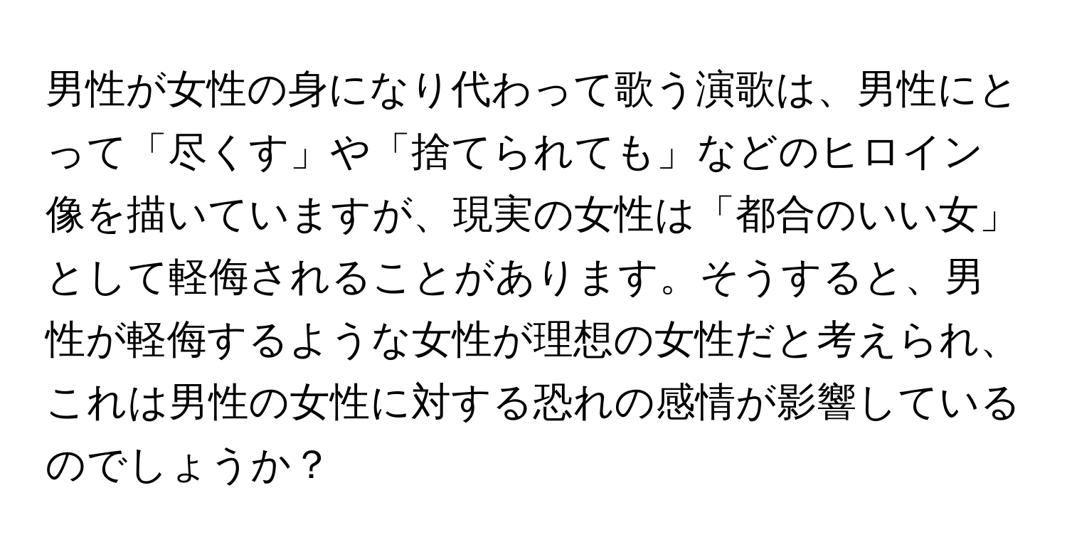 男性が女性の身になり代わって歌う演歌は、男性にとって「尽くす」や「捨てられても」などのヒロイン像を描いていますが、現実の女性は「都合のいい女」として軽侮されることがあります。そうすると、男性が軽侮するような女性が理想の女性だと考えられ、これは男性の女性に対する恐れの感情が影響しているのでしょうか？