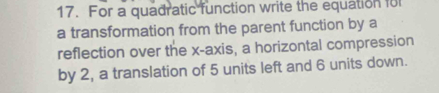 For a quadratic function write the equation for 
a transformation from the parent function by a 
reflection over the x-axis, a horizontal compression 
by 2, a translation of 5 units left and 6 units down.