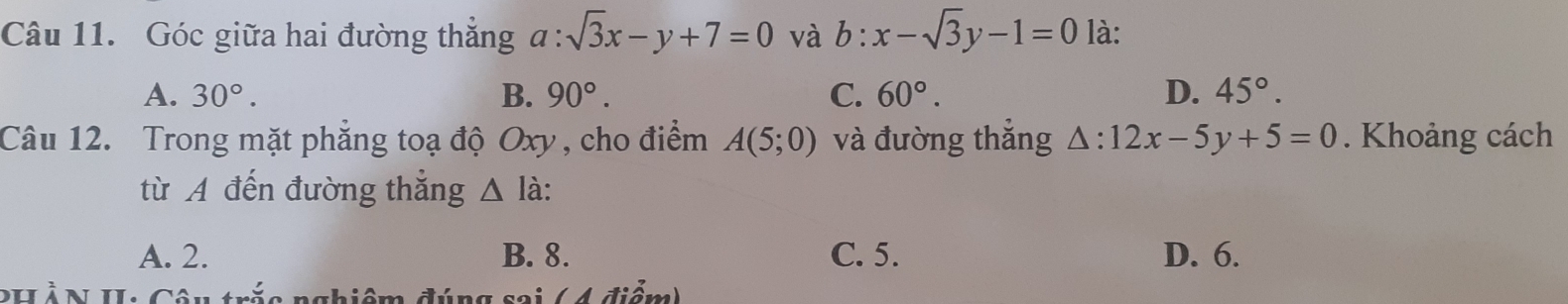 Góc giữa hai đường thẳng a:sqrt(3)x-y+7=0 và b:x-sqrt(3)y-1=0 là:
A. 30°. B. 90°. C. 60°. D. 45°. 
Câu 12. Trong mặt phẳng toạ độ Oxy , cho điểm A(5;0) và đường thẳng △ :12x-5y+5=0. Khoảng cách
từ A đến đường thẳng △ I à:
A. 2. B. 8. C. 5. D. 6.
PHẢN II: Câu trắc nghiệm đúng sai ( 4 điểm)