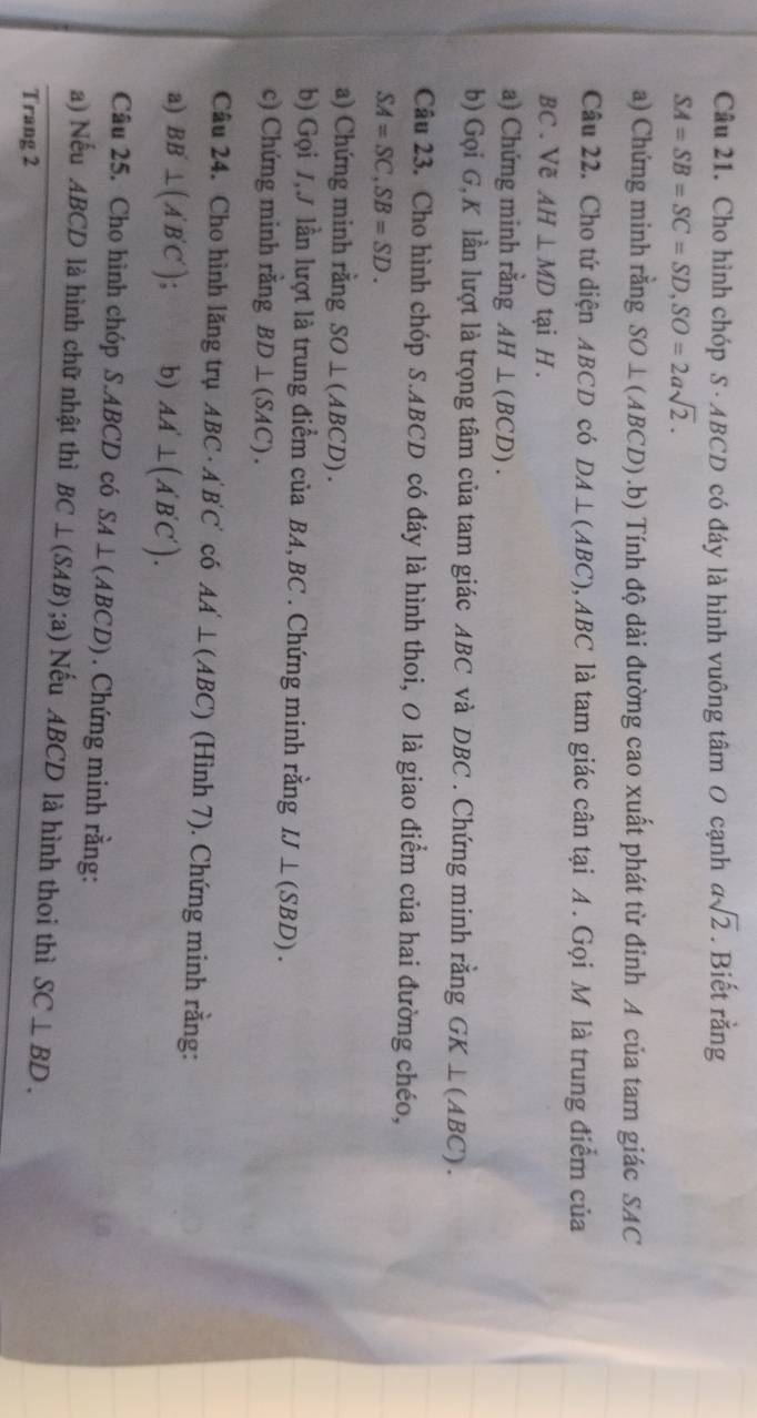 Cho hình chóp S · ABCD có đáy là hình vuông tâm O cạnh asqrt(2). Biết rằng
SA=SB=SC=SD, SO=2asqrt(2). 
a) Chứng minh rằng SO⊥ (ABCD).b) Tính độ dài đường cao xuất phát từ đỉnh A của tam giác SAC 
Câu 22. Cho tứ diện ABCD có DA⊥ (ABC), ABC là tam giác cân tại A. Gọi M là trung điểm của
BC. Vẽ AH⊥ MD tại H. 
a) Chứng minh rằng AH⊥ (BCD). 
b) Gọi G, K lần lượt là trọng tâm của tam giác ABC và DBC. Chứng minh rằng GK⊥ (ABC). 
Câu 23. Cho hình chóp S. ABCD có đáy là hình thoi, O là giao điểm của hai đường chéo,
SA=SC, SB=SD. 
a) Chứng minh rằng SO⊥ (ABCD). 
b) Gọi /,J lần lượt là trung điểm của BA, BC. Chứng minh rằng IJ⊥ (SBD). 
c) Chứng minh rằng BD⊥ (SAC). 
Câu 24. Cho hình lăng trụ ABC· A'B'C' có AA'⊥ (ABC) (Hình 7). Chứng minh rằng: 
a) BB'⊥ (A'B'C'). b) AA'⊥ (A'B'C'). 
Câu 25. Cho hình chóp S. ABCD có SA⊥ (ABCD). Chứng minh rằng: 
a) Nếu ABCD là hình chữ nhật thì BC⊥ (SAB);a) )Nếu ABCD là hình thoi thì SC⊥ BD. 
Trang 2