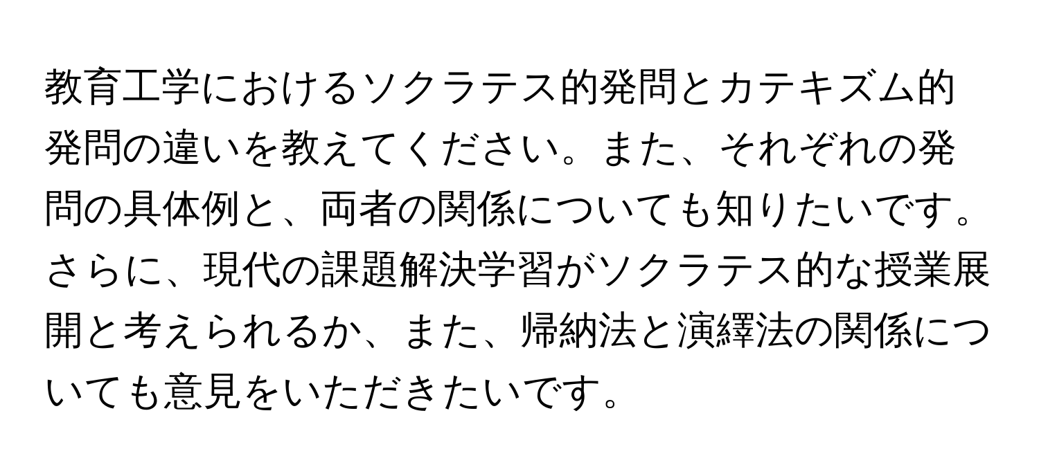 教育工学におけるソクラテス的発問とカテキズム的発問の違いを教えてください。また、それぞれの発問の具体例と、両者の関係についても知りたいです。さらに、現代の課題解決学習がソクラテス的な授業展開と考えられるか、また、帰納法と演繹法の関係についても意見をいただきたいです。