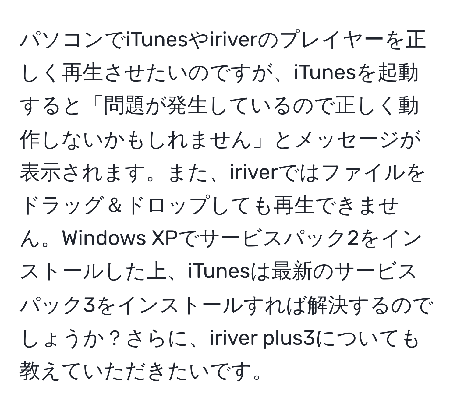 パソコンでiTunesやiriverのプレイヤーを正しく再生させたいのですが、iTunesを起動すると「問題が発生しているので正しく動作しないかもしれません」とメッセージが表示されます。また、iriverではファイルをドラッグ＆ドロップしても再生できません。Windows XPでサービスパック2をインストールした上、iTunesは最新のサービスパック3をインストールすれば解決するのでしょうか？さらに、iriver plus3についても教えていただきたいです。