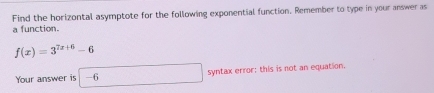 Find the horizontal asymptote for the following exponential function. Remember to type in your answer as 
a function.
f(x)=3^(7x+6)-6
Your answer is -6 syntax error: this is not an equation.