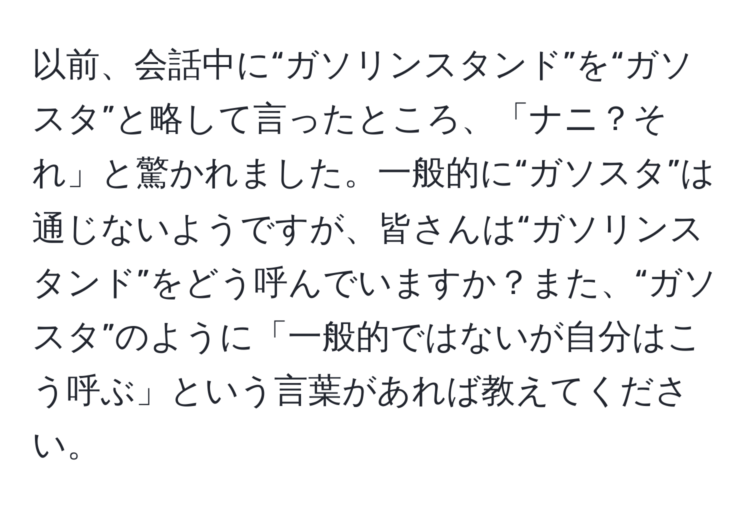 以前、会話中に“ガソリンスタンド”を“ガソスタ”と略して言ったところ、「ナニ？それ」と驚かれました。一般的に“ガソスタ”は通じないようですが、皆さんは“ガソリンスタンド”をどう呼んでいますか？また、“ガソスタ”のように「一般的ではないが自分はこう呼ぶ」という言葉があれば教えてください。