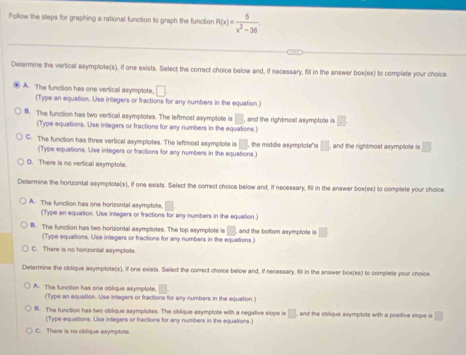 Follow the steps for graphing a rational function to graph the function R(x)= 5/x^2-36 
Determine the vertical asymptote(s), if one exists. Select the correct choice below and, if necessary, fill in the answer box(es) to complete your choice.
A. The function has one vertical asymptote, □ .
(Type an equation. Use integers or fractions for any numbers in the equation.)
B. The function has two vertical asymptotes. The leftmost asymptote is □ , and the rightmost asymptote is □ .
(Type equations. Use integers or fractions for any numbers in the equations.)
C. The function has three vertical asymptotes. The leftmost asymptote is □ , the middle asymptote is □ , and the rightmost asymptote is □ .
(Type equations. Use integers or fractions for any numbers in the equations.)
D. There is no vertical asymptote.
Determine the horizontal asymptote(s), if one exists. Select the correct choice below and, if necessary, fill in the answer box(es) to complete your choice.
A. The function has one horizontal asymptote, □ .
(Type an equation. Use integers or fractions for any numbers in the equation.)
B. The function has two horizontal asymptotes. The top asymptote is □ , and the bottom asymptote is □ .
(Type equations. Use integers or fractions for any numbers in the equations.)
C. There is no horizontal asymptote.
Determine the oblique asymptote(s), if one exists. Select the correct choice below and, if necessary, fill in the answer box(es) to complete your choice.
A. The function has one oblique asymptote, □ .
(Type an equation. Use integers or fractions for any numbers in the equation.)
B. The function has two oblique asymptotes. The oblique asymptote with a negative slope is □ , and the oblique asymptote with a positive slope is □ .
(Type equations. Use integers or fractions for any numbers in the equations.)
C. There is no oblique asymptote.