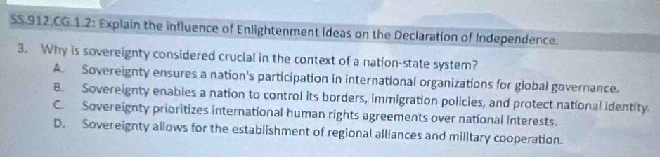 SS.912.CG.1.2: Explain the influence of Enlightenment ideas on the Declaration of Independence.
3. Why is sovereignty considered crucial in the context of a nation-state system?
A. Sovereignty ensures a nation's participation in international organizations for global governance.
B. Sovereignty enables a nation to control its borders, immigration policies, and protect national identity
C. Sovereignty prioritizes international human rights agreements over national interests.
D. Sovereignty allows for the establishment of regional alliances and military cooperation.