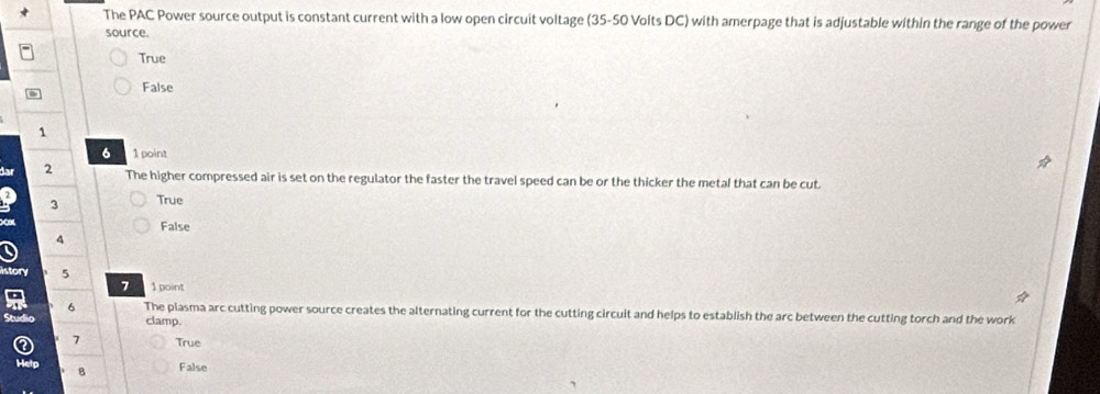 The PAC Power source output is constant current with a low open circuit voltage (35-50 Volts DC) with amerpage that is adjustable within the range of the power
source.
True
False
1
6 1 point
far 2
The higher compressed air is set on the regulator the faster the travel speed can be or the thicker the metal that can be cut.
3 True
False
4
5
7 1 point
6 The plasma arc cutting power source creates the alternating current for the cutting circuit and helps to establish the arc between the cutting torch and the work
clamp.
7 True
8 False