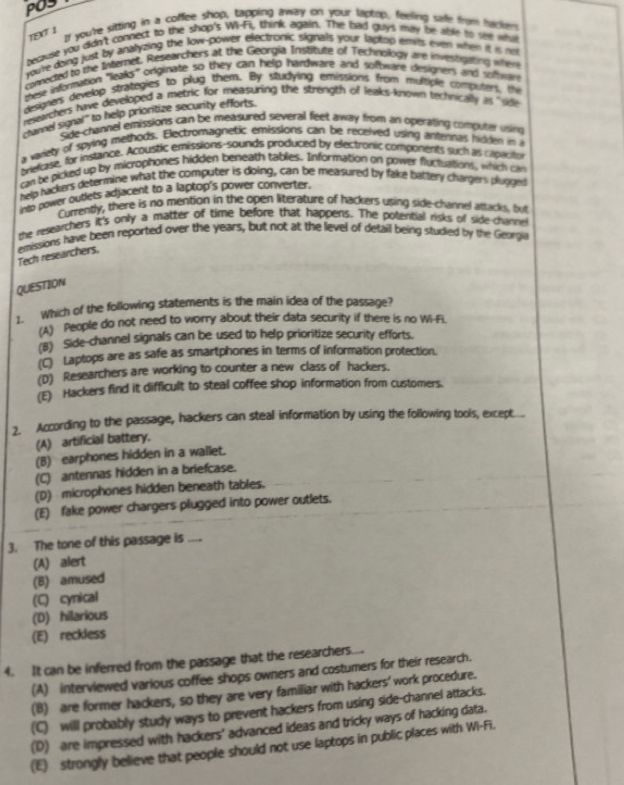 PO3
It you're sitting in a coffee shop, tapping away on your laptop, feeling safe from hyckers
197 1
because you didn't connect to the shop's Wi-Fil, think again. The bad guys may be able to see wy
youre doing just by analyzing the low-power electronic signals your laptop envts ewn when it is not
comected to the Internet, Researchers at the Georgia Institute of Technokogy are investigating when
these information "leaks" orginate so they can help hardware and software designers and softwan
designers develop strategies to plug them. By studying emissions from multple computers, the
reszarthers have developed a metric for measuring the strength of leaks-known technically as "sde
channel signal' to help prioritize security efforts.
Side-channel emissions can be measured several feet away from an operating computer using
a variety of spying methods. Electromagnetic emissions can be received using antennas hidden in a
melcase, for instance. Acoustic emissions-sounds produced by electronic components such as caprcitor
can be picked up by microphones hidden beneath tablies. Information on power fluctuations, which can
help hackers determine what the computer is doing, can be measured by fake battery chargers plugged
nto power outiets adjacent to a laptop's power converter.
Currently, there is no mention in the open literature of hackers using side-channel attacks, but
the reseatchers it's only a matter of time before that happens. The potential risks of side-channe
emissions have been reported over the years, but not at the level of detail being studied by the Georgia
Tech researchers,
QUESTION
1. Which of the following statements is the main idea of the passage?
(A) People do not need to worry about their data security if there is no Wi-Fi.
(B) Side-channel signals can be used to help prioritize security efforts.
(C) Laptops are as safe as smartphones in terms of information protection.
(D) Researchers are working to counter a new class of hackers.
(E) Hackers find it difficult to steal coffee shop information from customers.
2. According to the passage, hackers can steal information by using the following tools, except....
(A) artificial battery.
(B) earphones hidden in a wallet.
(C) antennas hidden in a briefcase.
(D) microphones hidden beneath tables.
(E) fake power chargers plugged into power outlets.
3. The tone of this passage is ....
(A) alert
(B) amused
(C) cynical
(D) hilarious
(E) reckless
4. It can be inferred from the passage that the researchers....
(A) interviewed various coffee shops owners and costumers for their research.
(8) are former hackers, so they are very familiar with hackers' work procedure.
(C) will probably study ways to prevent hackers from using side-channel attacks.
(D) are impressed with hackers' advanced ideas and tricky ways of hacking data.
(E) strongly believe that people should not use laptops in public places with Wi-Fi.