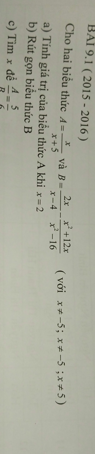 BAI 9.1 ( 2015 - 2016 ) 
Cho hai biểu thức A= x/x+5  và B= 2x/x-4 - (x^2+12x)/x^2-16  ( với x!= -5;x!= -5;x!= 5)
a) Tính giá trị của biểu thức A khi x=2
b) Rút gọn biểu thức B
c) Tìm x để  A/R = 5/6 