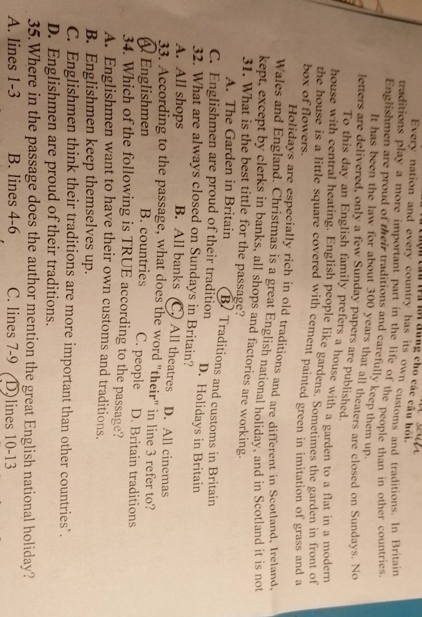 Chộn chu tra lới đùng cho các câu họi.
Every nation and every country has its own customs and traditions. In Britain
traditions play a more important part in the life of the people than in other countries.
Englishmen are proud of their traditions and carefully keep them up.
It has been the law for about 300 years that all theaters are closed on Sundays. No
letters are delivered, only a few Sunday papers are published.
To this day an English family prefers a house with a garden to a flat in a modern
house with central heating. English people like gardens. Sometimes the garden in front of
the house is a little square covered with cement painted green in imitation of grass and a
box of flowers.
Holidays are especially rich in old traditions and are different in Scotland, Ireland,
Wales and England. Christmas is a great English national holiday, and in Scotland it is not
kept, except by clerks in banks, all shops and factories are working.
31. What is the best tittle for the passage?
A. The Garden in Britain B. Traditions and customs in Britain
C. Englishmen are proud of their tradition D. Holidays in Britain
32. What are always closed on Sundays in Britain?
B. All banks (C.) All theatres
A. All shops D. All cinemas
33. According to the passage, what does the word "their" in line 3 refer to?
Englishmen B. countries C. people D. Britain traditions
34. Which of the following is TRUE according to the passage?
A. Englishmen want to have their own customs and traditions.
B. Englishmen keep themselves up.
C. Englishmen think their traditions are more important than other countries’.
D. Englishmen are proud of their traditions.
35.Where in the passage does the author mention the great English national holiday?
A. lines 1-3 B. lines 4-6 C. lines 7-9 D)lines 10-13