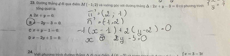 Đường thắng đ đi qua điểm M(-1;2) và vuông góc với đường thẳng △ :2x+y-3=0 có phương trình
tổng quát là
A 2x+y=0.
B x-2y-3=0
C x+y-1=0.
Dx-2y+5=0
24.
Viết phương trình đường thắng Á đi gua điểm A(4i_ 3
(x=3-2t