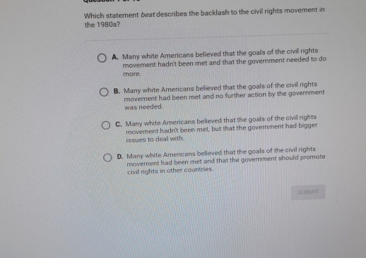 Which statement besf describes the backlash to the civil rights movement in
the 1980s?
A. Many white Americans believed that the goals of the civil rights
movement hadn't been met and that the government needed to do
more.
B. Many white Americans believed that the goals of the civil rights
movement had been met and no further action by the government
was needed.
C. Many white Americans believed that the goals of the civil rights
movement hadn't been met, but that the government had bigger
issues to deal with.
D. Many white Americans believed that the goals of the civil rights
movement had been met and that the government should promote
civil rights in other countries.
SUBMIT