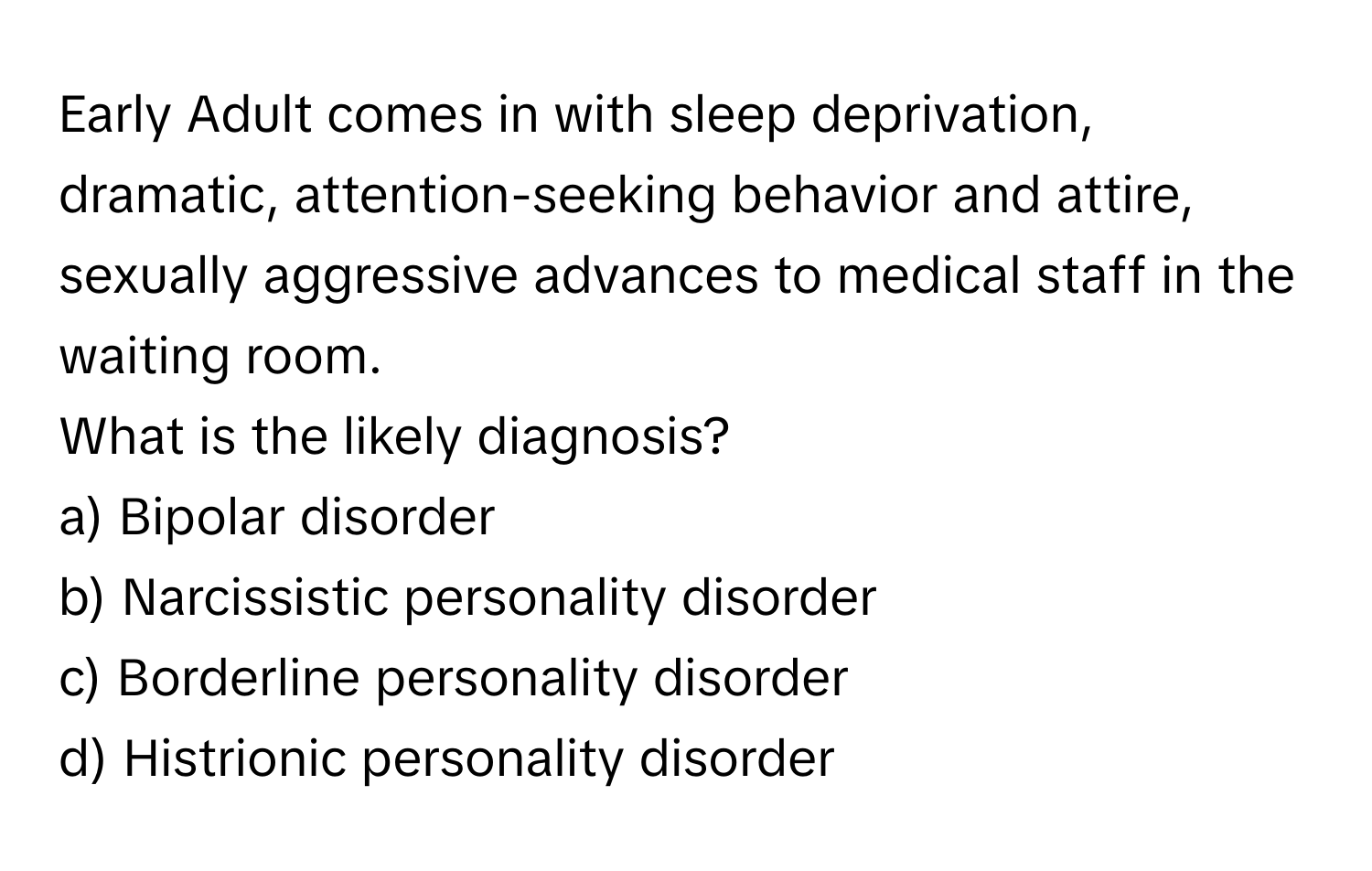 Early Adult comes in with sleep deprivation, dramatic, attention-seeking behavior and attire, sexually aggressive advances to medical staff in the waiting room.

What is the likely diagnosis? 
a) Bipolar disorder 
b) Narcissistic personality disorder 
c) Borderline personality disorder 
d) Histrionic personality disorder