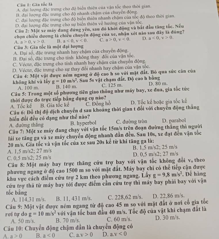 Gia tốc là
A. đại lượng đặc trưng cho độ biến thiên của vận tốc theo thời gian.
B. đại lượng đặc trưng cho độ nhanh chậm của chuyển động.
C. đại lượng đặc trưng cho độ biến thiên nhanh chậm của tốc độ theo thời gian.
D. đại lượng đặc trưng cho sự biến thiên về hướng của vận tốc.
Câu 2: Một xe máy đang đứng yên, sau đó khởi động và bắt đầu tăng tốc. Nếu
chọn chiều dương là chiều chuyển động của xe, nhận xét nào sau đây là đúng?
A. a>0,v>0. B. a<0,v<0. C. a>0,v<0. D. a<0,v>0.
Câu 3: Gia tốc là một đại lượng
A. Đại số, đặc trưng nhanh hay chậm của chuyển động.
B. Đại số, đặc trưng cho tính không thay đổi của vận tốc.
C. Véctơ, đặc trưng cho tính nhanh hay chậm của chuyền động.
D. Véctơ, đặc trưng cho sự thay đổi nhanh hay chậm của vận tốc.
Câu 4: Một vật được ném ngang ở độ cao h so yới mặt đất. Bỏ qua sức cản của
không khí và lấy g=10m/s^2 F. Sau 5s vật chạm đất. Độ cao h bằng
A. 100 m. B. 140 m. C. 125 m. D. 80 m.
Câu 5: Trong một số phương tiên giao thông như máy bay, xe đua, gia tốc tức
thời được đo trực tiếp bằng dụng cụ nào?
A. Tốc kế B. Gia tốc kế C. Đồng hồ D. Tốc kế hoặc gia tốc kế
Câu 6: Đồ thị độ dịch chuyển d sau khoảng thời gian t đối với chuyển động thắng
biến đổi đều có dạng như thế nào?
A. đường thắng B. hyperbol C. đường tròn D. parabol
Câu 7: Một xe máy đang chạy với vận tốc 15m/s trên đoạn đường thẳng thì người
lái xe tăng ga và xe máy chuyển động nhanh dần đều. Sau 10s, xe đạt đến vận tốc
20 m/s. Gia tốc và vận tốc của xe sau 20s kể từ khi tăng ga là:
A. 1,5 m/s2; 27 m/s B. 1,5 m/s2; 25 m/s
C. 0,5 m/s2; 25 m/s D. 0,5 m/s2; 27 m/s
Câu 8: Một máy bay trực thăng cứu trợ bay với vận tốc không đổi V_0 theo
phương ngang ở độ cao 1500 m so với mặt đất. Máy bay chỉ có thể tiếp cận được
khu vực cách điểm cứu trợ 2 km theo phương ngang. Lấy g=9,8m/s^2. Để hàng
cứu trợ thả từ máy bay tới được điểm cần cứu trợ thì máy bay phải bay với vận
tốc bằng
A. 114,31 m/s. B. 11, 431 m/s. C. 228,62 m/s. D. 22,86 m/s.
Câu 9: Một vật được ném ngang từ độ cao 45 m so với mặt đất ở nơi cố gia tốc
rơi tự do g=10m/s^2 với vận tốc ban đầu 40 m/s. Tốc độ của vật khi chạm đất là
A. 50 m/s. B. 70 m/s. C. 60 m/s. D. 30 m/s.
*  Câu 10: Chuyển động chậm dần là chuyển động có
A. a>0 B. a<0</tex> C. a.v>0 D. a. v<0</tex>