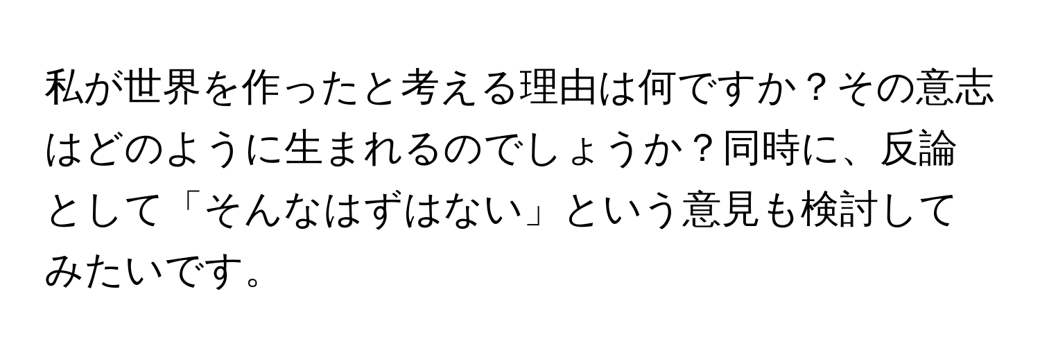 私が世界を作ったと考える理由は何ですか？その意志はどのように生まれるのでしょうか？同時に、反論として「そんなはずはない」という意見も検討してみたいです。