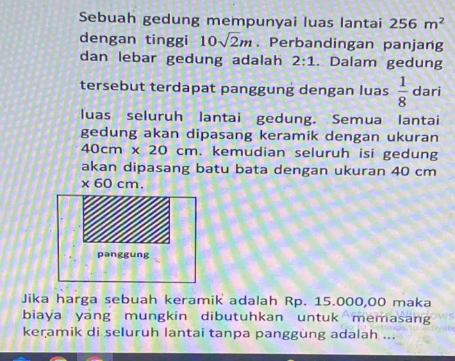 Sebuah gedung mempunyai luas lantai 256m^2
dengan tinggi 10sqrt(2)m. Perbandingan panjang 
dan lebar gedung adalah 2:1. Dalam gedung 
tersebut terdapat panggung dengan luas  1/8  dari 
luas seluruh lantai gedung. Semua lantai 
gedung akan dipasang keramik dengan ukuran
40cm* 20 cm. kemudian seluruh isi gedung 
akan dipasang batu bata dengan ukuran 40 cm
X 60 cm. 
panggung 
Jika harga sebuah keramik adalah Rp. 15.000,00 maka 
biaya yang mungkin dibutuhkan untuk memasang 
keramik di seluruh lantai tanpa panggung adalah ...