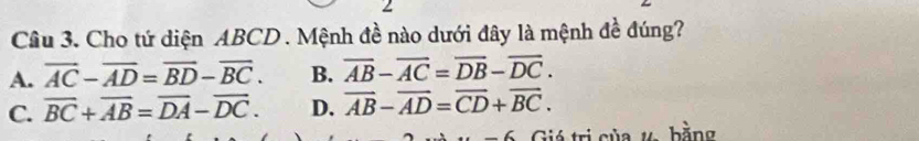 Cho tứ diện ABCD. Mệnh đề nào dưới đây là mệnh đề đúng?
A. overline AC-overline AD=overline BD-overline BC. B. overline AB-overline AC=overline DB-overline DC.
C. overline BC+overline AB=overline DA-overline DC. D. overline AB-overline AD=overline CD+overline BC. 
_ 6 Giá trị của ự bằng