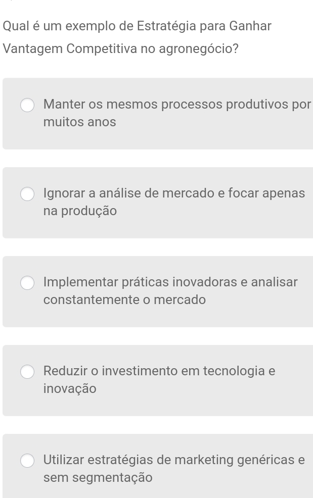 Qual é um exemplo de Estratégia para Ganhar
Vantagem Competitiva no agronegócio?
Manter os mesmos processos produtivos por
muitos anos
Ignorar a análise de mercado e focar apenas
na produção
Implementar práticas inovadoras e analisar
constantemente o mercado
Reduzir o investimento em tecnologia e
inovação
Utilizar estratégias de marketing genéricas e
sem segmentação