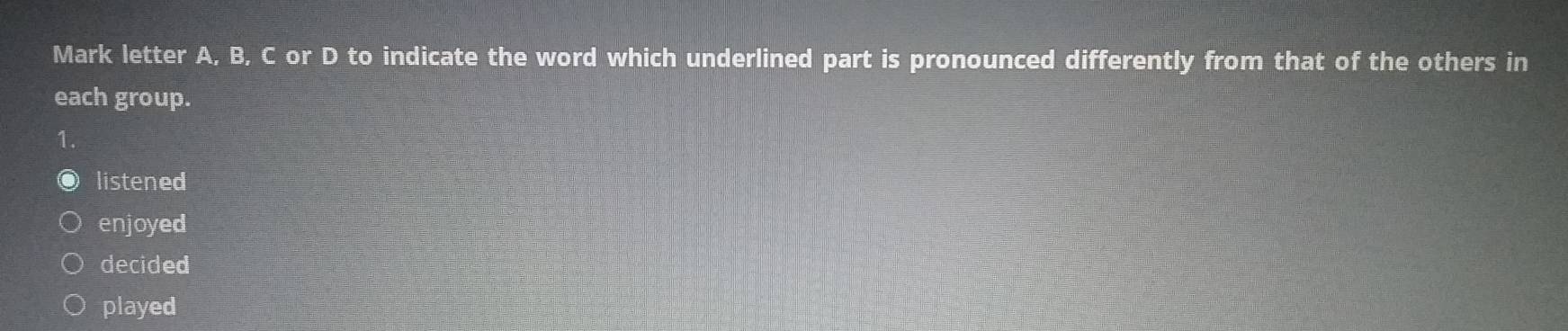 Mark letter A, B, C or D to indicate the word which underlined part is pronounced differently from that of the others in
each group.
1.
listened
enjoyed
decided
played