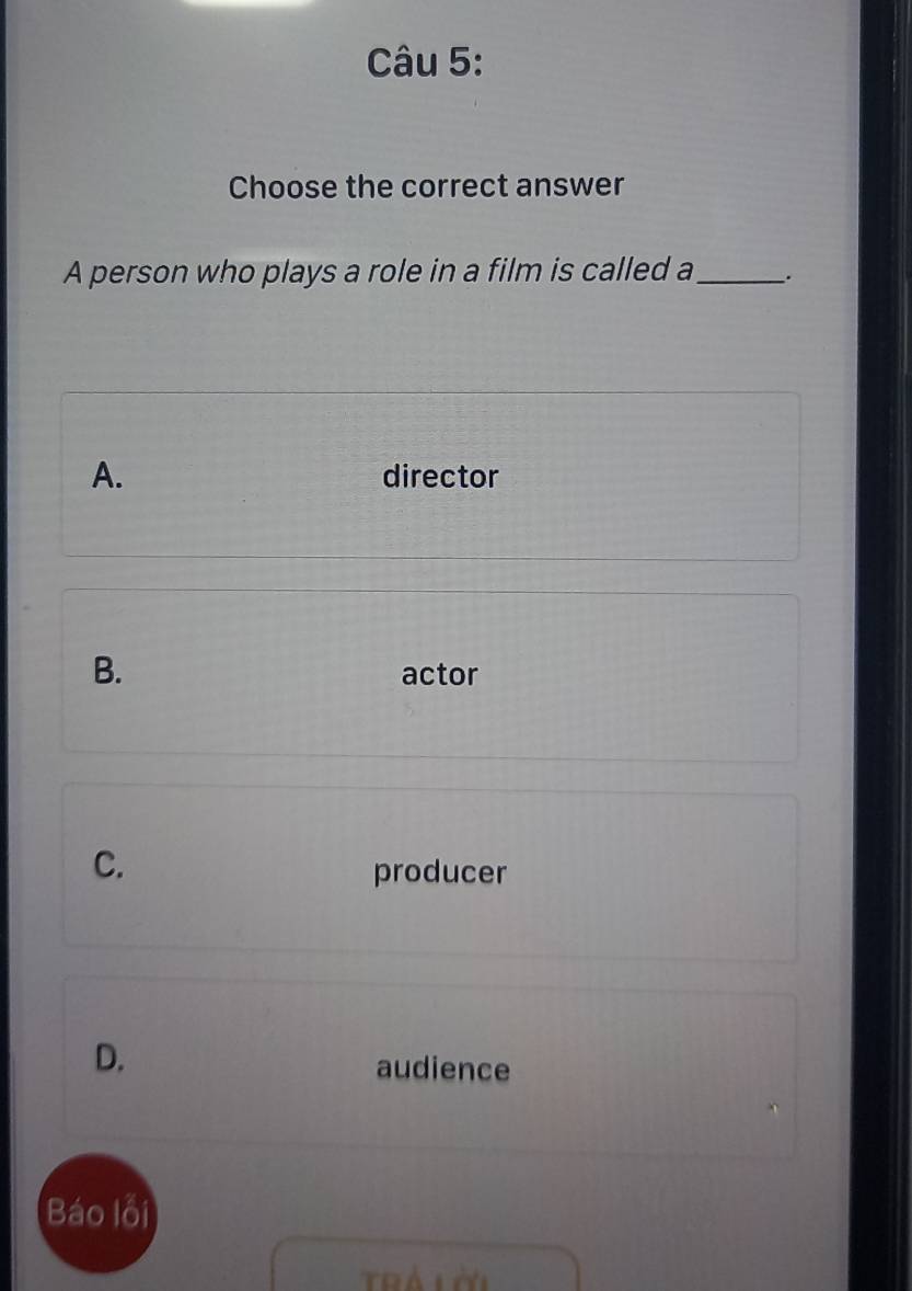 Choose the correct answer
A person who plays a role in a film is called a_ .
A. director
B. actor
C.
producer
D. audience
Báo lỗi