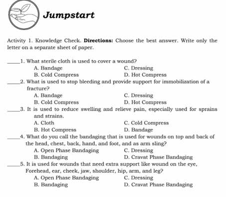 Jumpstart
Activity 1. Knowledge Check. Directions: Choose the best answer. Write only the
letter on a separate sheet of paper.
_1. What sterile cloth is used to cover a wound?
A. Bandage C. Dressing
B. Cold Compress D. Hot Compress
_2. What is used to stop bleeding and provide support for immobilization of a
fracture?
A. Bandage C. Dressing
B. Cold Compress D. Hot Compress
_3. It is used to reduce swelling and relieve pain, especially used for sprains
and strains.
A. Cloth C. Cold Compress
B. Hot Compress D. Bandage
_4. What do you call the bandaging that is used for wounds on top and back of
the head, chest, back, hand, and foot, and as arm sling?
A. Open Phase Bandaging C. Dressing
B. Bandaging D. Cravat Phase Bandaging
_5. It is used for wounds that need extra support like wound on the eye,
Forehead, ear, cheek, jaw, shoulder, hip, arm, and leg?
A. Open Phase Bandaging C. Dressing
B. Bandaging D. Cravat Phase Bandaging