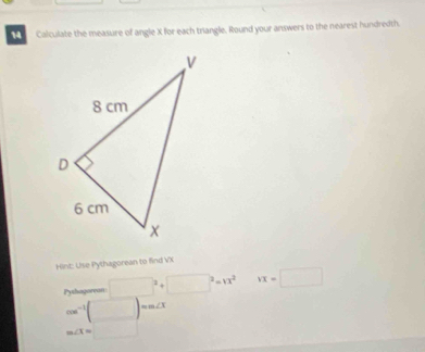 Calculate the measure of angle X for each trangle. Round your answers to the nearest hundredth. 
Hint: Use Pythagorean to find VX
Pythagorean □^2+□^2=13^2 vx=□
cos^(-1)(□ )=and
m∠ I=□