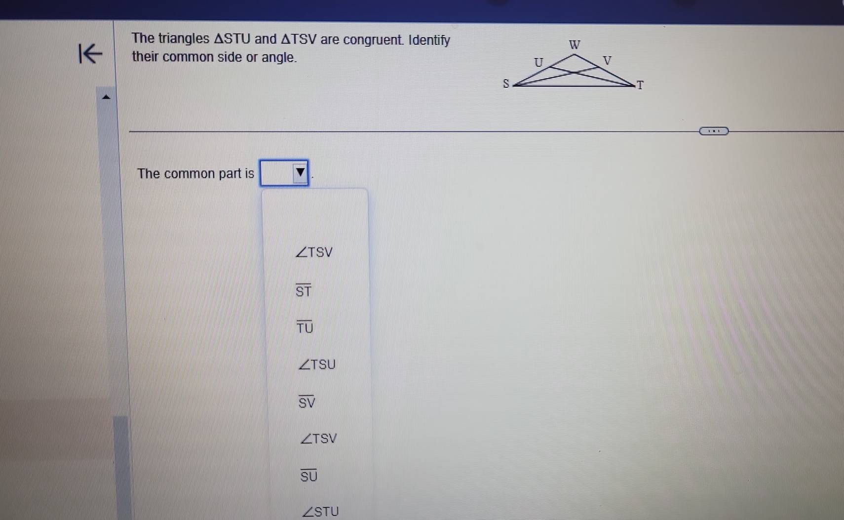 The triangles △ STU and △ TSV are congruent. Identify
their common side or angle. 
The common part is v
∠ TSV
overline ST
overline TU
∠ TSU
overline SV
∠ TSV
overline SU
∠ STU