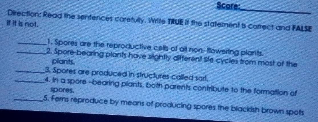 Score: 
Direction: Read the sentences carefully. Write TRUE if the statement is correct and FALSE 
if it is not. 
_1. Spores are the reproductive cells of all non- flowering plants. 
_2. Spore-bearing plants have slightly different life cycles from most of the 
plants. 
_3. Spores are produced in structures called sorl. 
_4. In a spore -bearing plants, both parents contribute to the formation of 
spores. 
_5. Ferns reproduce by means of producing spores the blackish brown spots