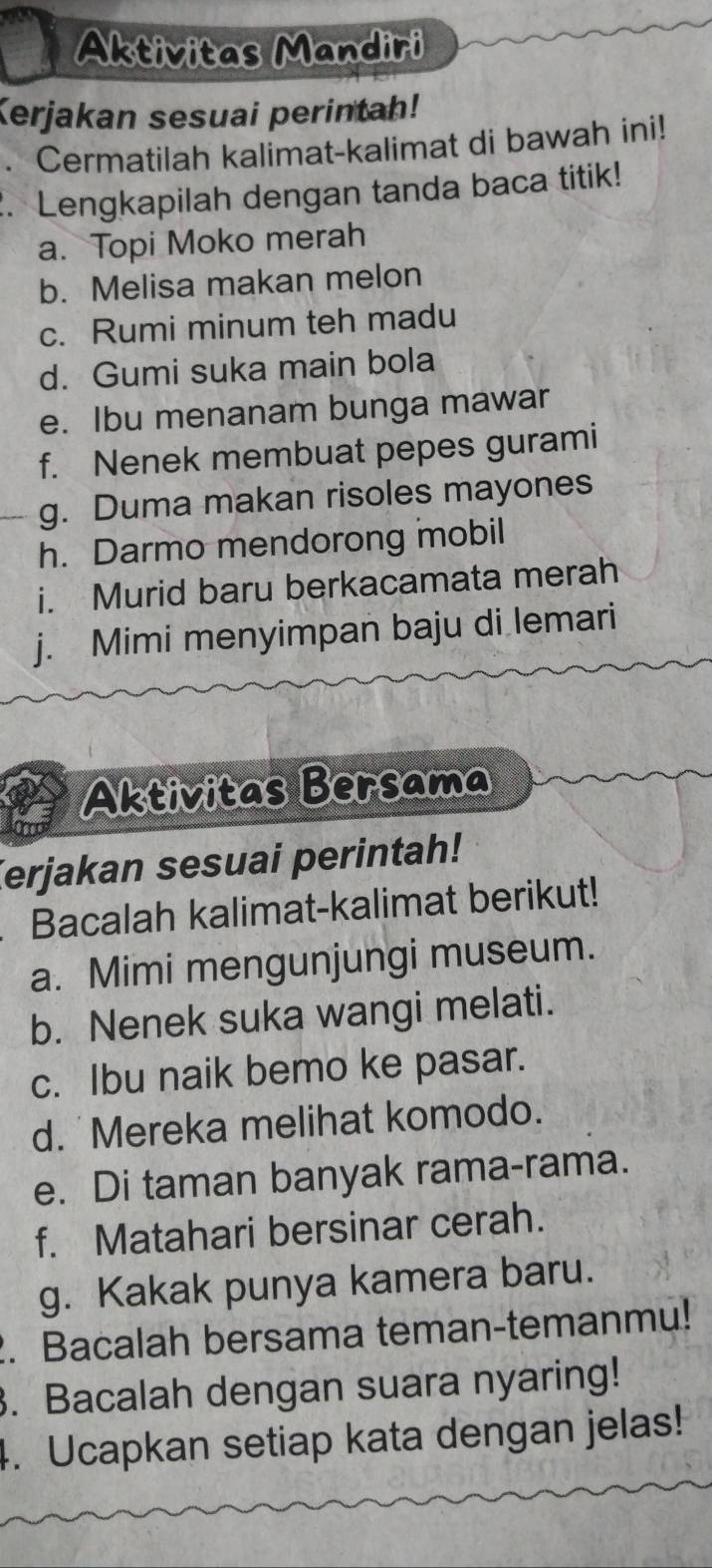 Aktivitas Mandiri 
Kerjakan sesuai perintah! 
Cermatilah kalimat-kalimat di bawah ini! 
. Lengkapilah dengan tanda baca titik! 
a. Topi Moko merah 
b. Melisa makan melon 
c. Rumi minum teh madu 
d. Gumi suka main bola 
e. Ibu menanam bunga mawar 
f. Nenek membuat pepes gurami 
g. Duma makan risoles mayones 
h. Darmo mendorong mobil 
i. Murid baru berkacamata merah 
j. Mimi menyimpan baju di lemari 
Aktivitas Bersama 
Terjakan sesuai perintah! 
Bacalah kalimat-kalimat berikut! 
a. Mimi mengunjungi museum. 
b. Nenek suka wangi melati. 
c. Ibu naik bemo ke pasar. 
d. Mereka melihat komodo. 
e. Di taman banyak rama-rama. 
f. Matahari bersinar cerah. 
g. Kakak punya kamera baru. 
2. Bacalah bersama teman-temanmu! 
3. Bacalah dengan suara nyaring! 
4. Ucapkan setiap kata dengan jelas!