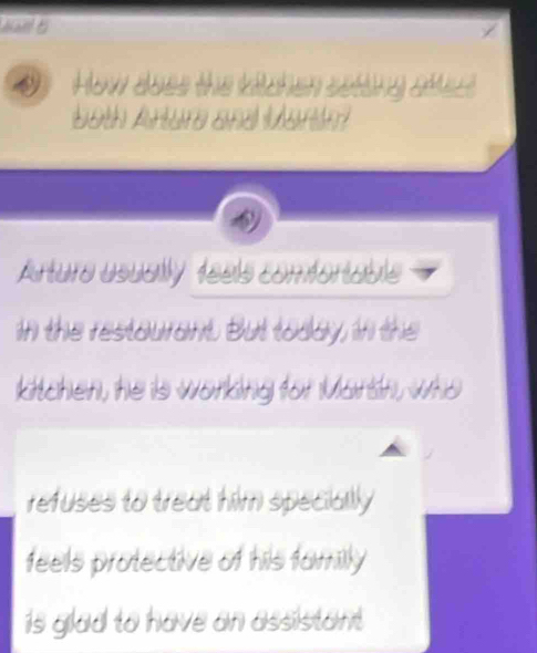 How does the kitchen seting sttest 
both Arture and Martn? 
Arture usually teels comfortable 
in the restourant. But today, in the 
kitchen, he is working for Mortn, who 
refuses to treat him specially 
feels protective of his familly 
is glad to have an assistant.