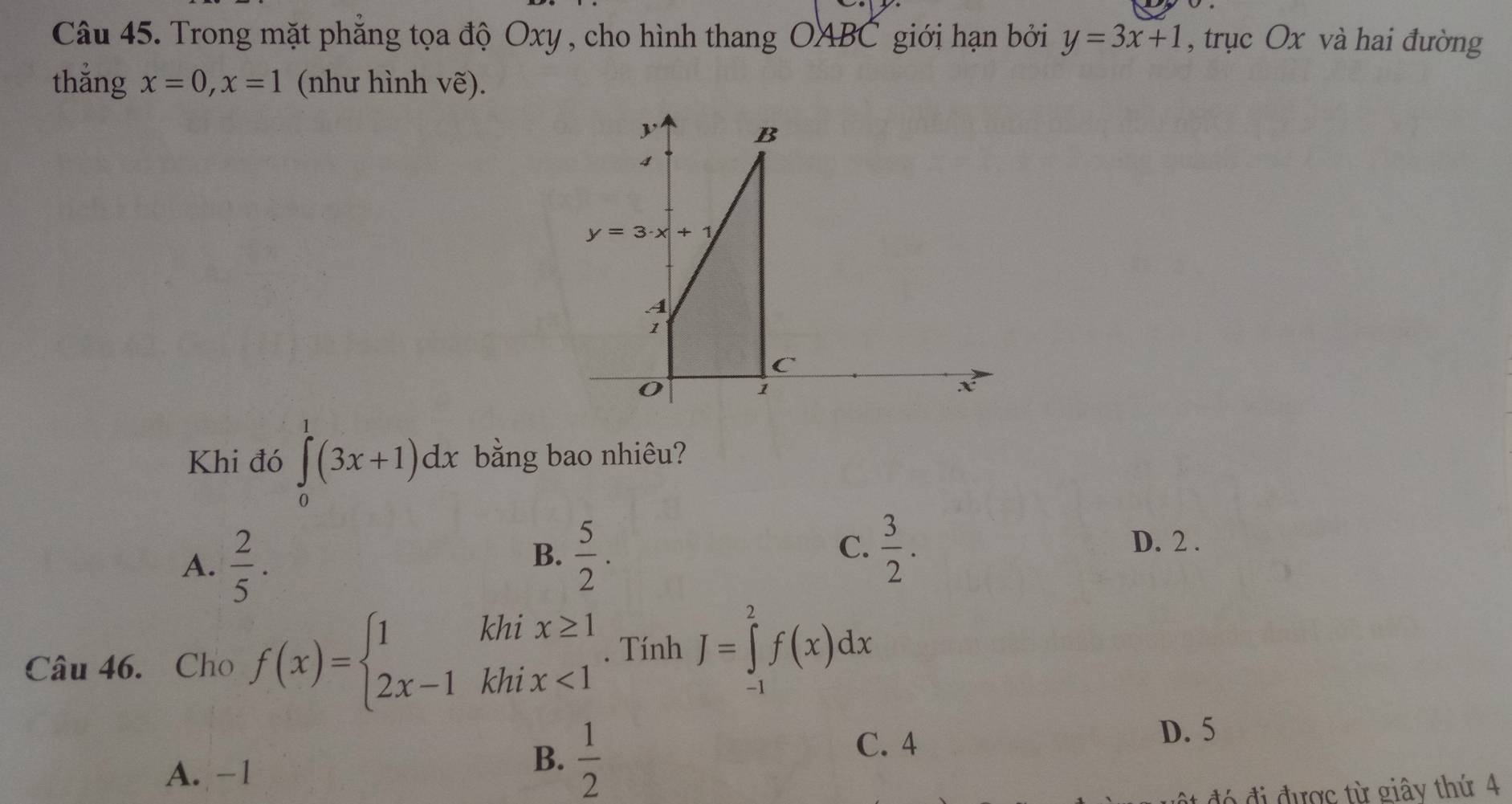 Trong mặt phẳng tọa độ Oxy , cho hình thang OABC giới hạn bởi y=3x+1 , trục Ox và hai đường
thắng x=0, x=1 (như hình vẽ).
B
4
y=3· x+1
A
1
C
O
1
X
Khi đó ∈tlimits _0^(1(3x+1)dx bằng bao nhiêu?
A. frac 2)5.
C. D. 2.
B.  5/2 .  3/2 . 
Câu 46. Cho f(x)=beginarrayl 1khix≥ 1 2x-1khix<1endarray.. Tính J=∈tlimits _(-1)^2f(x)dx
C. 4 D. 5
A. −1
B.  1/2 
đó đi được từ giây thứ 4