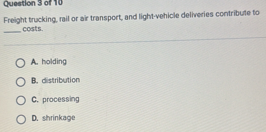 Freight trucking, rail or air transport, and light-vehicle deliveries contribute to
_
costs.
A. holding
B. distribution
C. processing
D. shrinkage