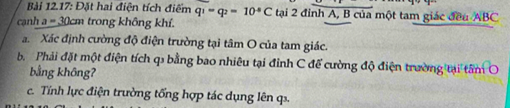 Bài 12.17: Đặt hai điện tích điểm q_1=q_2=10^(-8)C tại 2 đỉnh A, B của một tam giác đều ABC
cạnh a=30cm trong không khí. 
a Xác định cường độ điện trường tại tâm O của tam giác. 
b Phải đặt một điện tích q₃ bằng bao nhiêu tại đỉnh C để cường độ điện trường tại tâm O 
bằng không? 
c. Tính lực điện trường tổng hợp tác dụng lên q.