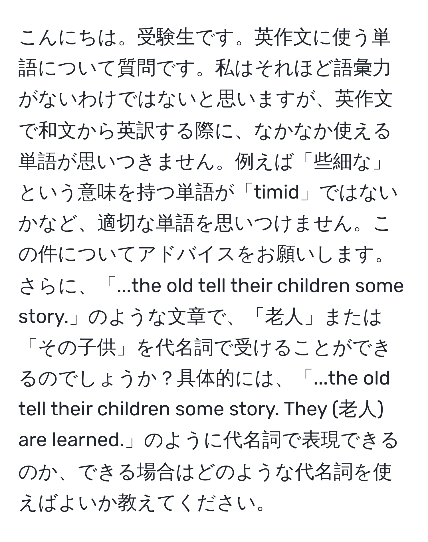 こんにちは。受験生です。英作文に使う単語について質問です。私はそれほど語彙力がないわけではないと思いますが、英作文で和文から英訳する際に、なかなか使える単語が思いつきません。例えば「些細な」という意味を持つ単語が「timid」ではないかなど、適切な単語を思いつけません。この件についてアドバイスをお願いします。さらに、「...the old tell their children some story.」のような文章で、「老人」または「その子供」を代名詞で受けることができるのでしょうか？具体的には、「...the old tell their children some story. They (老人) are learned.」のように代名詞で表現できるのか、できる場合はどのような代名詞を使えばよいか教えてください。