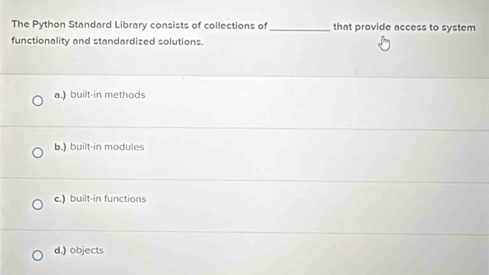 The Python Standard Library consists of collections of_ that provide access to system
functionality and standardized solutions.
a.) built-in methods
b.) built-in modules
c.) built-in functions
d.) objects