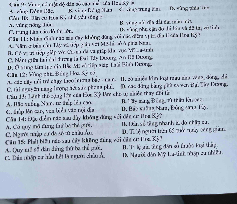 Vùng có mật độ dân số cao nhất của Hoa Kỳ là
A. vùng Đông Bắc. B. vùng Đông Nam. C. vùng trung tâm. D. vùng phía Tây.
Câu 10: Dân cư Hoa Kỳ chủ yếu sống ở
A. vùng nông thôn. B. vùng nội địa đất đai màu mỡ.
C. trung tâm các đô thị lớn. D. vùng phụ cận đô thị lớn và đô thị vệ tinh.
Câu 11: Nhận định nào sau đây không đúng với đặc điểm vị trí địa lí của Hoa Kỳ?
A. Nằm ở bán cầu Tây và tiếp giáp với Mê-hi-cô ở phía Nam.
B. Có vị trí tiếp giáp với Ca-na-đa và giáp khu vực Mĩ La-tinh.
C. Nằm giữa hai đại dương là Đại Tây Dương, Ấn Độ Dương.
D. Ở trung tâm lục địa Bắc Mĩ và tiếp giáp Thái Bình Dương.
Câu 12: Vùng phía Đông Hoa Kỳ có
A. các dãy núi trẻ chạy theo hướng bắc - nam. B. có nhiều kim loại màu như vàng, đồng, chì.
C. tài nguyên năng lượng hết sức phong phú. D. các đồng bằng phù sa ven Đại Tây Dương.
Câu 13: Lãnh thổ rộng lớn của Hoa Kỳ làm cho tự nhiên thay đổi từ
A. Bắc xuống Nam, từ thấp lên cao.  B. Tây sang Đông, từ thấp lên cao.
C. thấp lên cao, ven biển vào nội địa. D. Bắc xuống Nam, Đông sang Tây.
Câu 14: Đặc điểm nào sau đây không đúng với dân cư Hoa Kỳ?
A. Có quy mô đứng thứ ba thế giới. B. Dân số tăng nhanh là do nhập cư.
C. Người nhập cư đa số từ châu Âu. D. Tỉ lệ người trên 65 tuổi ngày càng giảm.
Câu 15: Phát biểu nào sau đây không đúng với dân cư Hoa Kỳ?
A. Quy mô số dân đứng thứ ba thế giới.  B. Tỉ lệ gia tăng dân số thuộc loại thấp.
C. Dân nhập cư hầu hết là người châu Á. D. Người dân Mỹ La-tinh nhập cư nhiều.