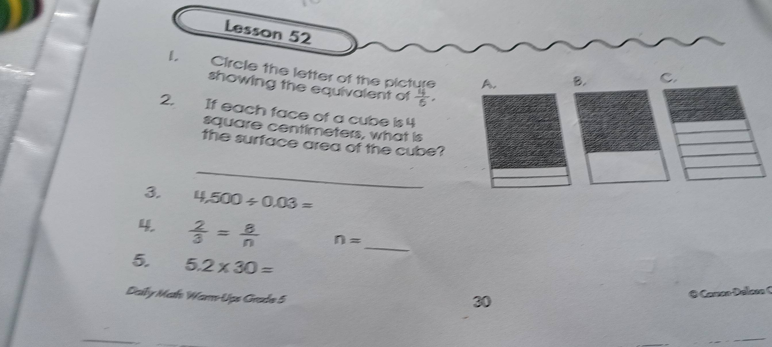 Lesson 52 
Circle the letter of the picture 
A. 
B. 
C. 
showing the equivalent of  4/5 , 
2, If each face of a cube is 4
square centimeters, what is 
the surface area of the cube? 
_ 
3. 4,500/ 0.03=
4.  2/3 = 8/n 
_
n=
5. 5.2* 30=
Daily Math Warm-Ups Grade 5 
30 
© Camon Délom (