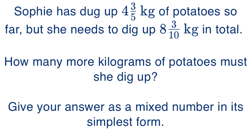 Sophie has dug up 4 3/5 kg of potatoes so
far, but she needs to dig up 8 3/10 kg in total.
How many more kilograms of potatoes must
she dig up?
Give your answer as a mixed number in its
simplest form.