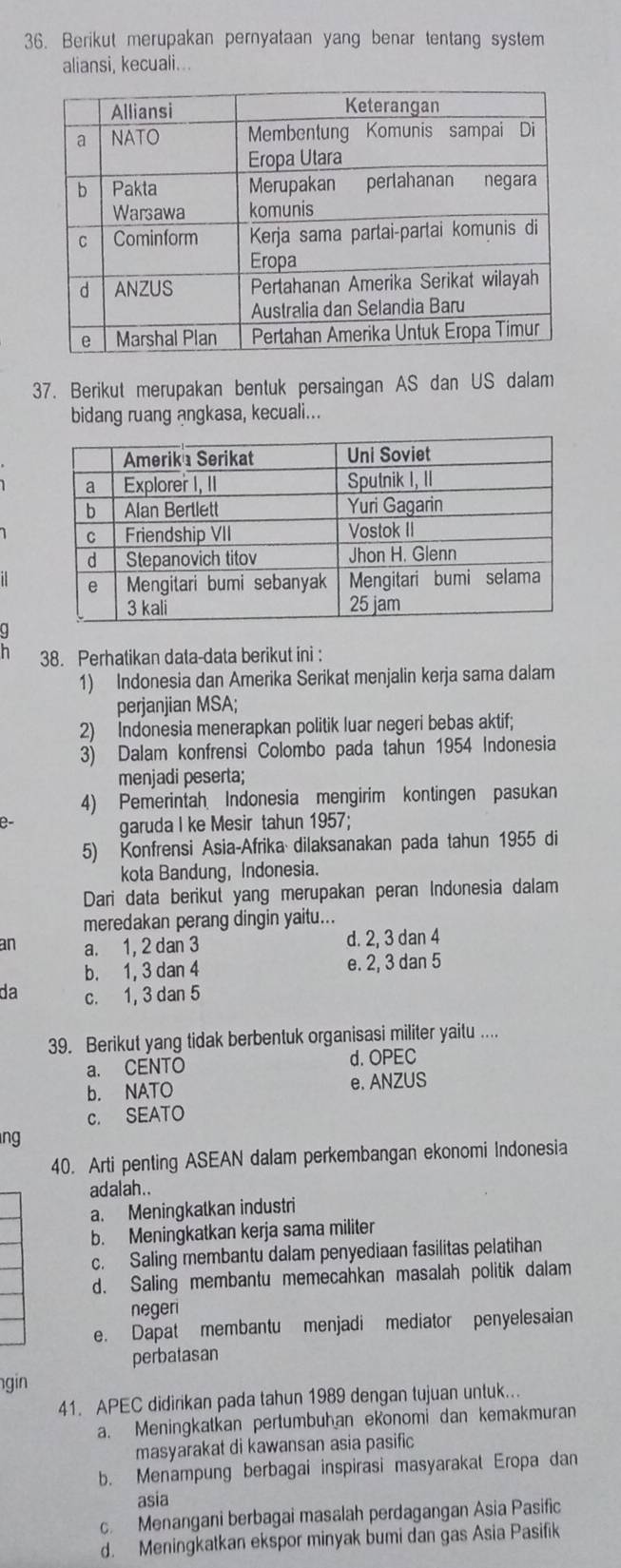 Berikut merupakan pernyataan yang benar tentang system
aliansi, kecuali...
37. Berikut merupakan bentuk persaingan AS dan US dalam
bidang ruang angkasa, kecuali...
n 38. Perhatikan data-data berikut ini :
1) Indonesia dan Amerika Serikat menjalin kerja sama dalam
perjanjian MSA;
2) Indonesia menerapkan politik luar negeri bebas aktif;
3) Dalam konfrensi Colombo pada tahun 1954 Indonesia
menjadi peserta;
4) Pemerintah Indonesia mengirim kontingen pasukan
garuda I ke Mesir tahun 1957;
5) Konfrensi Asia-Afrika dilaksanakan pada tahun 1955 di
kota Bandung, Indonesia.
Dari data berikut yang merupakan peran Indonesia dalam
meredakan perang dingin yaitu...
an a. 1, 2 dan 3 d. 2, 3 dan 4
b. 1, 3 dan 4 e. 2, 3 dan 5
da c. 1, 3 dan 5
39. Berikut yang tidak berbentuk organisasi militer yaitu ....
a. CENTO d. OPEC
b. NATO e. ANZUS
c. SEATO
ng
40. Arti penting ASEAN dalam perkembangan ekonomi Indonesia
adalah..
a. Meningkatkan industri
b. Meningkatkan kerja sama militer
c. Saling membantu dalam penyediaan fasilitas pelatihan
d. Saling membantu memecahkan masalah politik dalam
negeri
e. Dapat membantu menjadi mediator penyelesaian
perbatasan
gin
41. APEC didirikan pada tahun 1989 dengan tujuan untuk..
a. Meningkatkan pertumbuhan ekonomi dan kemakmuran
masyarakat di kawansan asia pasific
b. Menampung berbagai inspirasi masyarakat Eropa dan
asia
c Menangani berbagai masalah perdagangan Asia Pasific
d. Meningkatkan ekspor minyak bumi dan gas Asia Pasifik