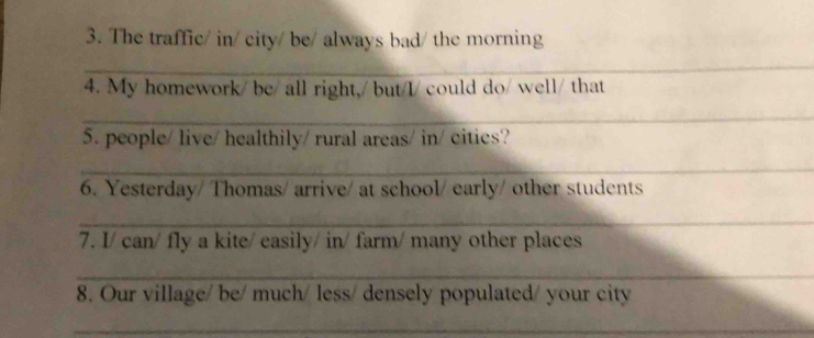 The traffic/ in/ city/ be/ always bad/ the morning 
_ 
4. My homework/ be/ all right,/ but/I/ could do/ well/ that 
_ 
5. people/ live/ healthily/ rural areas/ in/ cities? 
_ 
6. Yesterday/ Thomas/ arrive/ at school/ early/ other students 
_ 
7. I/ can/ fly a kite/ easily/ in/ farm/ many other places 
_ 
8. Our village/ be/ much/ less/ densely populated/ your city 
_