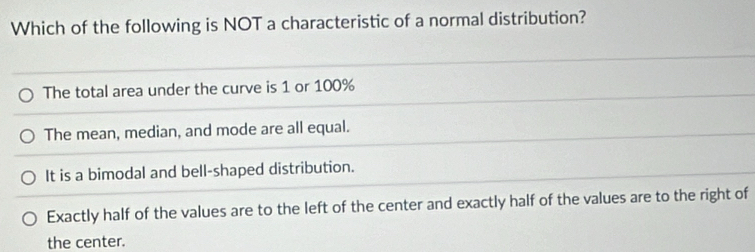 Which of the following is NOT a characteristic of a normal distribution?
The total area under the curve is 1 or 100%
The mean, median, and mode are all equal.
It is a bimodal and bell-shaped distribution.
Exactly half of the values are to the left of the center and exactly half of the values are to the right of
the center.