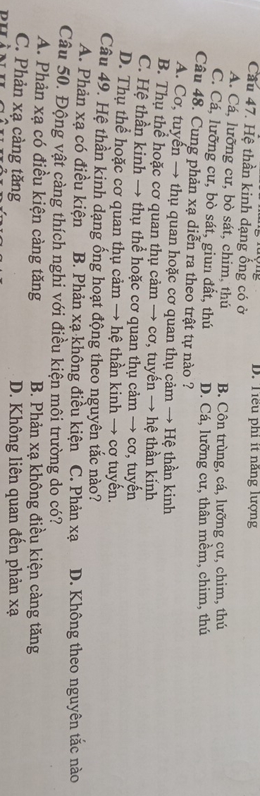 D. Tiểu phi ít năng lượng
Cầu 47. Hệ thần kinh dạng ống có ở
A. Cá, lưỡng cư, bò sát, chim, thú B. Côn trùng, cá, lưỡng cư, chim, thú
C. Cá, lưỡng cư, bò sát, giun đất, thú D. Cá, lưỡng cư, thân mềm, chim, thú
Câu 48. Cung phản xạ diễn ra theo trật tự nào ?
A. Cơ, tuyển → thụ quan hoặc cơ quan thụ cảm → Hệ thần kinh
B. Thụ thể hoặc cơ quan thụ cảm → cơ, tuyến → hệ thần kinh
C. Hệ thần kinh → thụ thể hoặc cơ quan thụ cảm → cơ, tuyến
D. Thụ thể hoặc cơ quan thụ cảm → hệ thần kinh → cơ tuyến.
Câu 49. Hệ thần kinh dạng ống hoạt động theo nguyên tắc nào?
A. Phản xạ có điều kiện B. Phản xạ không điều kiện C. Phản xạ D. Không theo nguyên tắc nào
Câu 50. Động vật càng thích nghi với điều kiện môi trường do có?
A. Phản xạ có điều kiện càng tăng B. Phản xạ không điều kiện càng tăng
C. Phản xạ càng tăng D. Không liên quan đến phản xạ