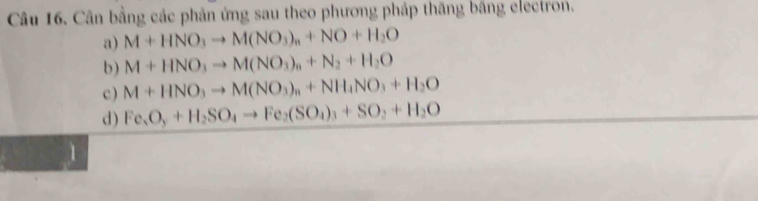 Cân bằng các phản ứng sau theo phương pháp thăng bằng electron. 
a) M+HNO_3to M(NO_3)_n+NO+H_2O
b) M+HNO_3to M(NO_3)_n+N_2+H_2O
c ) M+HNO_3to M(NO_3)_n+NH_4NO_3+H_2O
d) Fe_3O_3+H_2SO_4to Fe_2(SO_4)_3+SO_2+H_2O
1