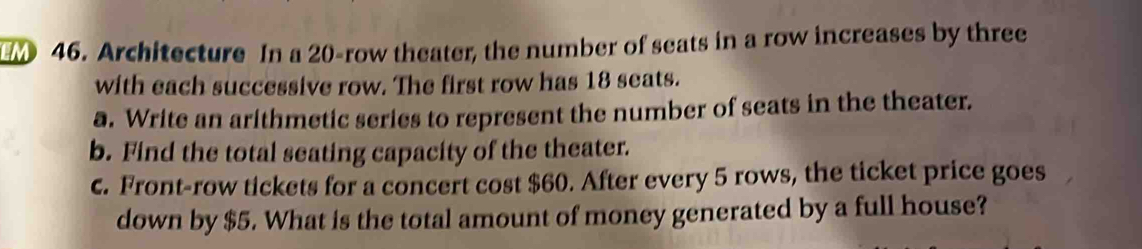 Architecture In a 20 -row theater, the number of seats in a row increases by three 
with each successive row. The first row has 18 seats. 
a. Write an arithmetic series to represent the number of seats in the theater. 
b. Find the total seating capacity of the theater. 
c. Front-row tickets for a concert cost $60. After every 5 rows, the ticket price goes 
down by $5. What is the total amount of money generated by a full house?