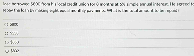 Jose borrowed $800 from his local credit union for 8 months at 6% simple annual interest. He agreed to
repay the loan by making eight equal monthly payments. What is the total amount to be repaid?
$800
$558
$853
$832