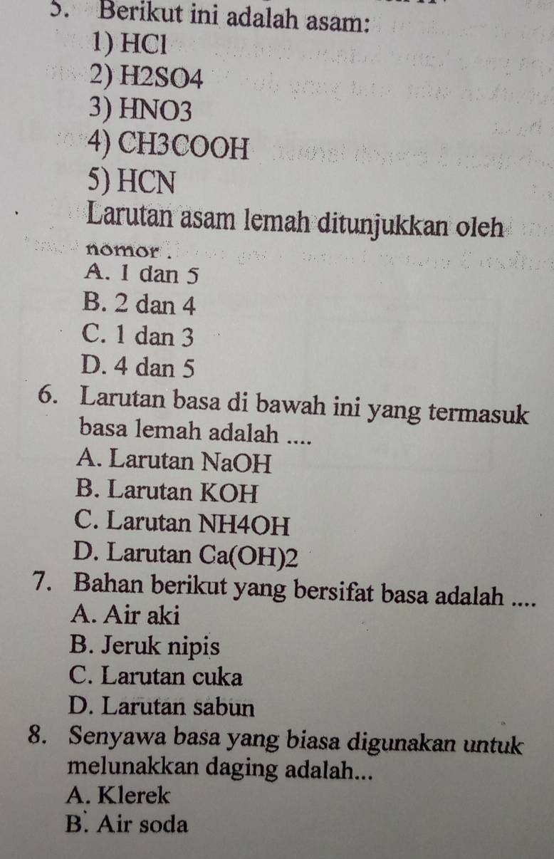 Berikut ini adalah asam:
1) HCl
2) H2SO4
3) HNO3
4) CH3COOH
5) HCN
Larutan asam lemah ditunjukkan oleh
nomor .
A. 1 dan 5
B. 2 dan 4
C. 1 dan 3
D. 4 dan 5
6. Larutan basa di bawah ini yang termasuk
basa lemah adalah ....
A. Larutan NaOH
B. Larutan KOH
C. Larutan NH4OH
D. Larutan Ca(OH) 2
7. Bahan berikut yang bersifat basa adalah ....
A. Air aki
B. Jeruk nipis
C. Larutan cuka
D. Larutan sabun
8. Senyawa basa yang biasa digunakan untuk
melunakkan daging adalah...
A. Klerek
B. Air soda