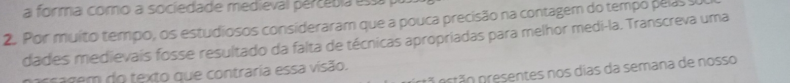 a forma como a sociedade medieval pércébia essá 
2. Por muito tempo, os estudiosos consideraram que a pouca precisão na contagem do tempo pelas s 
dades medievais fosse resultado da falta de técnicas apropriadas para melhor medi-la. Transcreva uma 
nr tão n esentes nos dias da semana de nosso 
assagem do texto que contraria essa visão.