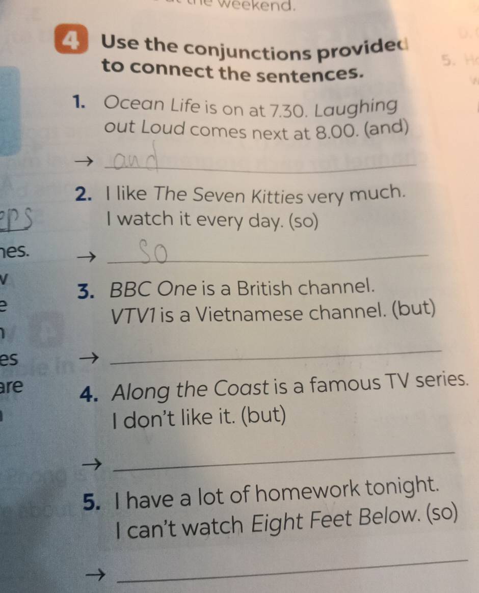 weekend. 
4 Use the conjunctions provided 
5. 
to connect the sentences. 
1. Ocean Life is on at 7.30. Laughing 
out Loud comes next at 8.00. (and) 
_ 
2. I like The Seven Kitties very much. 
I watch it every day. (so) 
es. 
_ 
V 
3. BBC One is a British channel. 
a 
VTV1 is a Vietnamese channel. (but) 
es 
_ 
are 
4. Along the Coast is a famous TV series. 
I don't like it. (but) 
_ 
5. I have a lot of homework tonight. 
I can't watch Eight Feet Below. (so) 
_