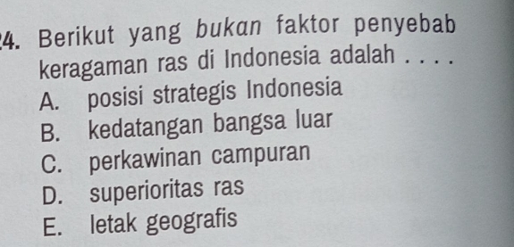 Berikut yang bukan faktor penyebab
keragaman ras di Indonesia adalah . . . .
A. posisi strategis Indonesia
B. kedatangan bangsa luar
C. perkawinan campuran
D. superioritas ras
E. letak geografis